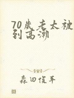 70岁老太被舔到高潮 70岁老太被舔到高潮