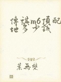 传祺m6顶配落地多少钱 传祺m6顶配落地多少钱