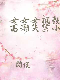 女女女调教喷水高潮失禁小说 女女女调教喷水高潮失禁小说
