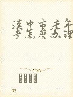 汉中市老年公交卡怎么办理 汉中市老年公交卡怎么办理