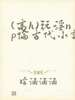 (高h)玩淫np伦古代小说 (高h)玩淫np伦古代小说