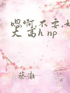 嗯啊,不要,好大 高h np 嗯啊,不要,好大 高h np