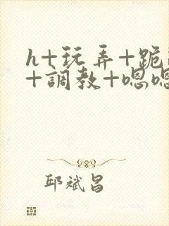 h+玩弄+跪趴+调教+嗯嗯
