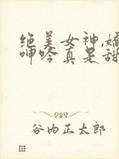 绝美女神,娇喘呻吟真是甜