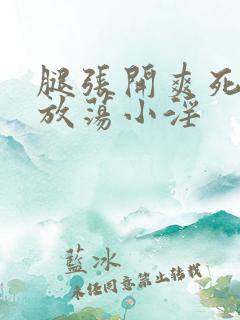 腿张开爽死你个放荡小淫 腿张开爽死你个放荡小淫