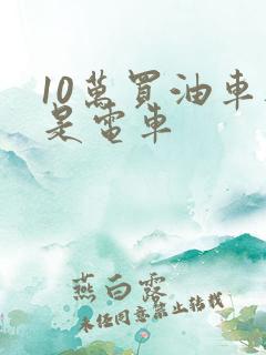 10万买油车还是电车