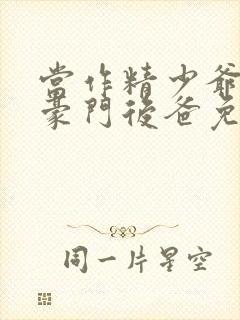 当作精少爷穿成豪门后爸免费阅读