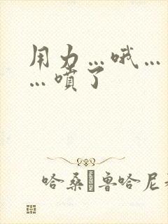 用力…哦…高潮…喷了 用力…哦…高潮…喷了