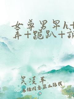 女尊男卑h+玩弄+跪趴+调教 女尊男卑h+玩弄+跪趴+调教