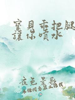 宝贝乖把腿张开让你喷水