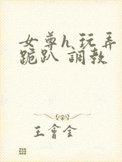 女尊h 玩弄 跪趴 调教
