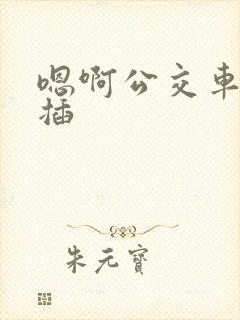嗯啊公交车上被插