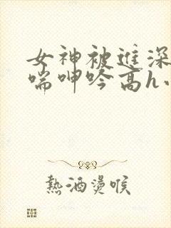 女神被进深处娇喘呻吟高h小说