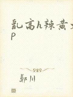 乱高h辣黄文np 乱高h辣黄文np