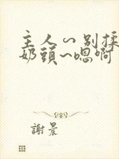 主人∽别揉了~奶头~嗯啊 主人∽别揉了~奶头~嗯啊