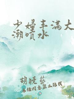 少妇丰满大乳高潮喷水 少妇丰满大乳高潮喷水