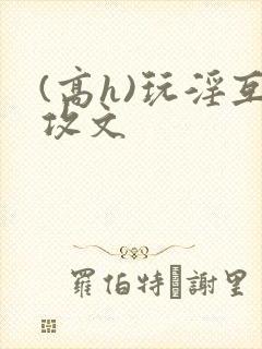 (高h)玩淫互攻文 (高h)玩淫互攻文