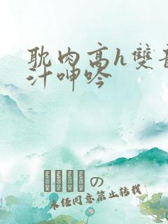 耽肉高h双龙喷汁呻吟