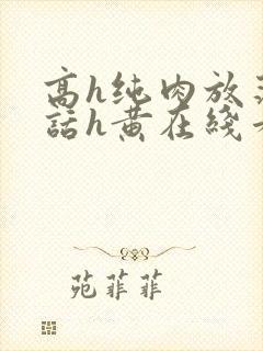 高h纯肉放荡脏话h黄在线看 高h纯肉放荡脏话h黄在线看