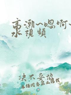 高潮~嗯啊~喷水视频