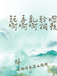 玩弄乱干嗯嗯啊啊啊啊调教