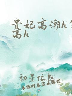 贵妃高潮h失禁高h 贵妃高潮h失禁高h
