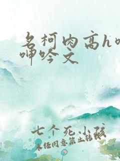 名柯肉高h喷汁呻吟文 名柯肉高h喷汁呻吟文