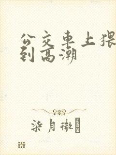 公交车上猥琐达到高潮 公交车上猥琐达到高潮