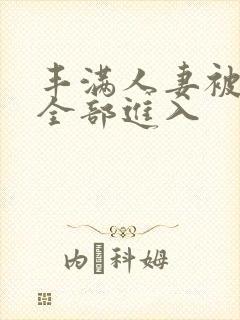 丰满人妻被黑人全部进入 丰满人妻被黑人全部进入