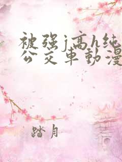 被强j高h纯肉公交车动漫 被强j高h纯肉公交车动漫