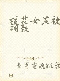 校花女友被屈辱调教 校花女友被屈辱调教