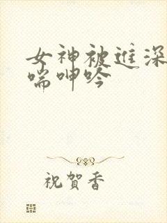 女神被进深处娇喘呻吟 女神被进深处娇喘呻吟
