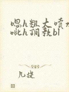 嗯h粗大喷水噗呲h调教bl