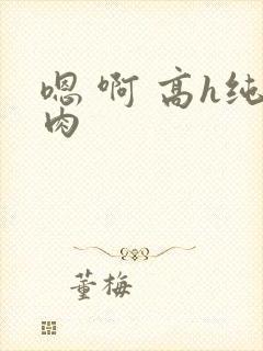 嗯 啊 高h纯肉