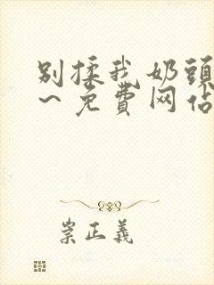 别揉我奶头嗯啊~免费网站 别揉我奶头嗯啊~免费网站
