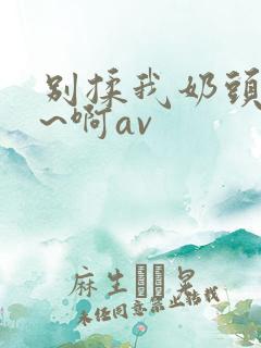 别揉我奶头~嗯~啊av 别揉我奶头~嗯~啊av
