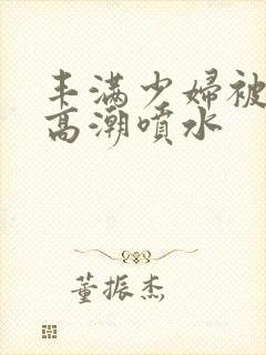 丰满少妇被爽的高潮喷水