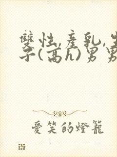 双性,产乳,生子(高h)男男