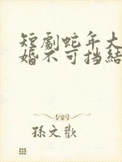 短剧蛇年大吉之婚不可挡结局