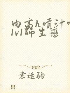 肉高h喷汁呻吟1v1师生恋