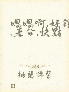 嗯嗯啊,好舒服.老公,快点