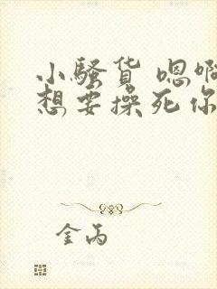 小骚货 嗯啊啊想要操死你 小骚货 嗯啊啊想要操死你