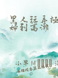 黑人玩弄极品少妇到高潮