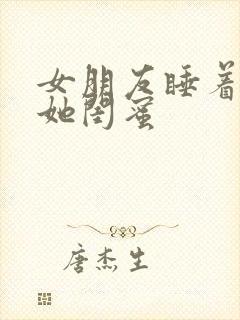 女朋友睡着了跟她闺蜜