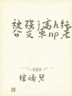 被强j高h纯肉公交车np老师