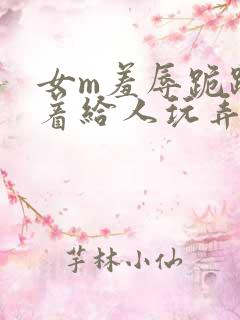 女m羞辱跪趴撅着给人玩弄h