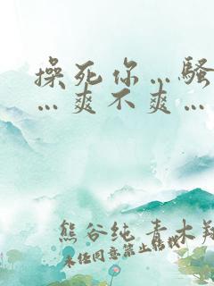操死你…骚货……爽不爽…
