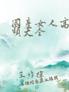 国产女人高潮视频大全
