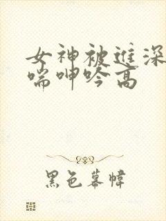 女神被进深处娇喘呻吟高