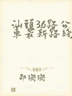 汕头36路公交车最新路线和时间 汕头36路公交车最新路线和时间